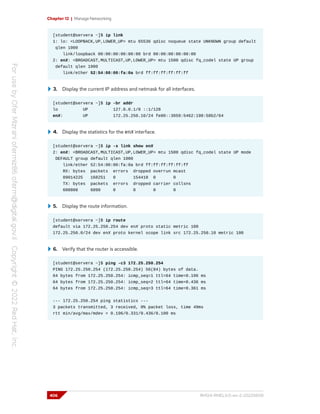 Chapter 12 | Manage Networking
[student@servera ~]$ ip link
1: lo: <LOOPBACK,UP,LOWER_UP> mtu 65536 qdisc noqueue state UNKNOWN group default
qlen 1000
link/loopback 00:00:00:00:00:00 brd 00:00:00:00:00:00
2: enX: <BROADCAST,MULTICAST,UP,LOWER_UP> mtu 1500 qdisc fq_codel state UP group
default qlen 1000
link/ether 52:54:00:00:fa:0a brd ff:ff:ff:ff:ff:ff
3. Display the current IP address and netmask for all interfaces.
[student@servera ~]$ ip -br addr
lo UP 127.0.0.1/8 ::1/128
enX: UP 172.25.250.10/24 fe80::3059:5462:198:58b2/64
4. Display the statistics for the enX interface.
[student@servera ~]$ ip -s link show enX
2: enX: <BROADCAST,MULTICAST,UP,LOWER_UP> mtu 1500 qdisc fq_codel state UP mode
DEFAULT group default qlen 1000
link/ether 52:54:00:00:fa:0a brd ff:ff:ff:ff:ff:ff
RX: bytes packets errors dropped overrun mcast
89014225 168251 0 154418 0 0
TX: bytes packets errors dropped carrier collsns
608808 6090 0 0 0 0
5. Display the route information.
[student@servera ~]$ ip route
default via 172.25.250.254 dev enX proto static metric 100
172.25.250.0/24 dev enX proto kernel scope link src 172.25.250.10 metric 100
6. Verify that the router is accessible.
[student@servera ~]$ ping -c3 172.25.250.254
PING 172.25.250.254 (172.25.250.254) 56(84) bytes of data.
64 bytes from 172.25.250.254: icmp_seq=1 ttl=64 time=0.196 ms
64 bytes from 172.25.250.254: icmp_seq=2 ttl=64 time=0.436 ms
64 bytes from 172.25.250.254: icmp_seq=3 ttl=64 time=0.361 ms
--- 172.25.250.254 ping statistics ---
3 packets transmitted, 3 received, 0% packet loss, time 49ms
rtt min/avg/max/mdev = 0.196/0.331/0.436/0.100 ms
406 RH124-RHEL9.0-en-2-20220609
 