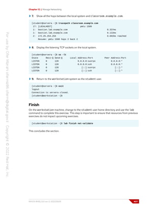 Chapter 12 | Manage Networking
7. Show all the hops between the local system and classroom.example.com.
[student@servera ~]$ tracepath classroom.example.com
1?: [LOCALHOST] pmtu 1500
1: bastion.lab.example.com 0.337ms
1: bastion.lab.example.com 0.122ms
2: 172.25.254.254 0.602ms reached
Resume: pmtu 1500 hops 2 back 2
8. Display the listening TCP sockets on the local system.
[student@servera ~]$ ss -lt
State Recv-Q Send-Q Local Address:Port Peer Address:Port
LISTEN 0 128 0.0.0.0:sunrpc 0.0.0.0:*
LISTEN 0 128 0.0.0.0:ssh 0.0.0.0:*
LISTEN 0 128 [::]:sunrpc [::]:*
LISTEN 0 128 [::]:ssh [::]:*
9. Return to the workstation system as the student user.
[student@servera ~]$ exit
logout
Connection to servera closed.
[student@workstation ~]$
Finish
On the workstation machine, change to the student user home directory and use the lab
command to complete this exercise. This step is important to ensure that resources from previous
exercises do not impact upcoming exercises.
[student@workstation ~]$ lab finish net-validate
This concludes the section.
RH124-RHEL9.0-en-2-20220609 407
 