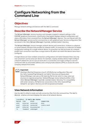 Chapter 12 | Manage Networking
Configure Networking from the
Command Line
Objectives
Manage network settings and devices with the nmcli command.
Describe the NetworkManager Service
The NetworkManager service monitors and manages a system's network settings. In the
GNOME graphical environment, a Notification Area applet displays network configuration and
status information that is received from the NetworkManager daemon. You can interact with the
NetworkManager service via the command line or with graphical tools. Service configuration files
are stored in the /etc/NetworkManager/system-connections/ directory.
The NetworkManager service manages network devices and connections. A device is a physical
or virtual network interface that provides for network traffic. A connection is a collection of related
configuration settings for a single network device. A connection can also be known as a network
profile. Each connection must have a unique name or ID, which can match the device name that it
configures.
A single device can have multiple connection configurations and switch between them, but only
one connection can be active per device. For example, a laptop wireless device might configure
a fixed IP address for use at a secure work site in a connection, but might configure a second
connection with an automated address and a virtual private network (VPN) to access the same
company network from home.
Important
Starting in Red Hat Enterprise Linux 8, ifcfg format configuration files and
the /etc/sysconfig/network-scripts/ directory are deprecated.
NetworkManager now uses an INI-style key file format, which is a key-value pair
structure to organize properties. NetworkManager stores network profiles in the
/etc/NetworkManager/system-connections/ directory. For compatibility
with earlier versions, ifcfg format connections in the /etc/sysconfig/
network-scripts/ directory are still recognized and loaded.
View Network Information
Use the nmcli utility to create and edit connection files from the command line. The nmcli
device status command displays the status of all network devices:
[user@host ~]$ nmcli dev status
DEVICE TYPE STATE CONNECTION
eno1 ethernet connected eno1
ens3 ethernet connected static-ens3
eno2 ethernet disconnected --
lo loopback unmanaged --
408 RH124-RHEL9.0-en-2-20220609
 