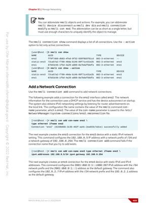 Chapter 12 | Manage Networking
Note
You can abbreviate nmcli objects and actions. For example, you can abbreviate
nmcli device disconnect as nmcli dev dis and nmcli connection
modify as nmcli con mod. The abbreviation can be as short as a single letter, but
must use enough characters to uniquely identify the object to manage.
The nmcli connection show command displays a list of all connections. Use the --active
option to list only active connections.
[user@host ~]$ nmcli con show
NAME UUID TYPE DEVICE
eno2 ff9f7d69-db83-4fed-9f32-939f8b5f81cd 802-3-ethernet --
static-ens3 72ca57a2-f780-40da-b146-99f71c431e2b 802-3-ethernet ens3
eno1 87b53c56-1f5d-4a29-a869-8a7bdaf56dfa 802-3-ethernet eno1
[user@host ~]$ nmcli con show --active
NAME UUID TYPE DEVICE
static-ens3 72ca57a2-f780-40da-b146-99f71c431e2b 802-3-ethernet ens3
eno1 87b53c56-1f5d-4a29-a869-8a7bdaf56dfa 802-3-ethernet eno1
Add a Network Connection
Use the nmcli connection add command to add network connections.
The following example adds a connection for the eno2 interface called eno2. The network
information for the connection uses a DHCP service and has the device autoconnect on startup.
The system also obtains IPv6 networking settings by listening for router advertisements on
the local link. The configuration file name contains the value of the nmcli command con-
name parameter, which is eno2. The value of the con-name parameter is saved to the /etc/
NetworkManager/system-connections/eno2.nmconnection file.
[root@host ~]# nmcli con add con-name eno2 
type ethernet ifname eno2
Connection 'eno2' (8159b66b-3c36-402f-aa4c-2ea933c7a5ce) successfully added
The next example creates the eno3 connection for the eno3 device with a static IPv4 network
setting. This command configures the 192.168.0.5 IP address with a network prefix of /24 and
a network gateway of 192.168.0.254. The nmcli connection add command fails if the
connection name that you try to add exists.
[root@host ~]# nmcli con add con-name eno3 type ethernet ifname eno3 
ipv4.addresses 192.168.0.5/24 ipv4.gateway 192.168.0.254
The next example creates an eno4 connection for the eno4 device with static IPv6 and IPv4
addresses. This command configures the 2001:db8:0:1::c000:207 IPv6 address with the /64
network prefix and the 2001:db8:0:1::1 address as the default gateway. The command also
configures the 192.0.2.7 IPv4 address with the /24 network prefix and the 192.0.2.1 address
as the default gateway.
RH124-RHEL9.0-en-2-20220609 409
 