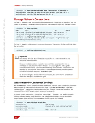 Chapter 12 | Manage Networking
[root@host ~]# nmcli con add con-name eno4 type ethernet ifname eno4 
ipv6.addresses 2001:db8:0:1::c000:207/64 ipv6.gateway 2001:db8:0:1::1 
ipv4.addresses 192.0.2.7/24 ipv4.gateway 192.0.2.1
Manage Network Connections
The nmcli connection up command activates a network connection on the device that it is
bound to. Activating a network connection requires the connection name, not the device name.
[user@host ~]$ nmcli con show
NAME UUID TYPE DEVICE
static-ens3 72ca57a2-f780-40da-b146-99f71c431e2b 802-3-ethernet --
static-ens5 87b53c56-1f5d-4a29-a869-8a7bdaf56dfa 802-3-ethernet --
[root@host ~]# nmcli con up static-ens3
Connection successfully activated (D-Bus active path: /org/freedesktop/
NetworkManager/ActiveConnection/2)
The nmcli device disconnect command disconnects the network device and brings down
the connection.
[root@host ~]# nmcli dev disconnect ens3
Important
Use nmcli device disconnect to stop traffic on a network interface and
deactivate the connection.
Because most connections enable the autoconnect parameter, the nmcli
connection down command is ineffective for stopping traffic. Although the
connection deactivates, autoconnect immediately reactivates the connection if the
device is up and available. Autoconnect is a desired behavior because it maintains
connections through temporary network outages.
By disconnecting the device under the connection, the connection is forced to be
down until the device is connected again.
Update Network Connection Settings
NetworkManager service connections have two kinds of settings. Static connection properties
are configured by the administrator and stored in the /etc/NetworkManager/system-
connections/*.nmconnection configuration files. Dynamic connection properties are
requested from a DHCP server and are not stored persistently.
To list the current settings for a connection, use the nmcli connection show command.
Settings in lowercase are static properties that the administrator can change. Settings in
uppercase are active settings in temporary use for this connection instance.
[root@host ~]# nmcli con show static-ens3
connection.id: static-ens3
connection.uuid: 87b53c56-1f5d-4a29-a869-8a7bdaf56dfa
connection.interface-name: --
connection.type: 802-3-ethernet
410 RH124-RHEL9.0-en-2-20220609
 
