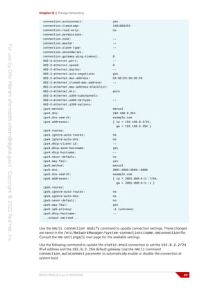 Chapter 12 | Manage Networking
connection.autoconnect: yes
connection.timestamp: 1401803453
connection.read-only: no
connection.permissions:
connection.zone: --
connection.master: --
connection.slave-type: --
connection.secondaries:
connection.gateway-ping-timeout: 0
802-3-ethernet.port: --
802-3-ethernet.speed: 0
802-3-ethernet.duplex: --
802-3-ethernet.auto-negotiate: yes
802-3-ethernet.mac-address: CA:9D:E9:2A:CE:F0
802-3-ethernet.cloned-mac-address: --
802-3-ethernet.mac-address-blacklist:
802-3-ethernet.mtu: auto
802-3-ethernet.s390-subchannels:
802-3-ethernet.s390-nettype: --
802-3-ethernet.s390-options:
ipv4.method: manual
ipv4.dns: 192.168.0.254
ipv4.dns-search: example.com
ipv4.addresses: { ip = 192.168.0.2/24,
gw = 192.168.0.254 }
ipv4.routes:
ipv4.ignore-auto-routes: no
ipv4.ignore-auto-dns: no
ipv4.dhcp-client-id: --
ipv4.dhcp-send-hostname: yes
ipv4.dhcp-hostname: --
ipv4.never-default: no
ipv4.may-fail: yes
ipv6.method: manual
ipv6.dns: 2001:4860:4860::8888
ipv6.dns-search: example.com
ipv6.addresses: { ip = 2001:db8:0:1::7/64,
gw = 2001:db8:0:1::1 }
ipv6.routes:
ipv6.ignore-auto-routes: no
ipv6.ignore-auto-dns: no
ipv6.never-default: no
ipv6.may-fail: yes
ipv6.ip6-privacy: -1 (unknown)
ipv6.dhcp-hostname: --
...output omitted...
Use the nmcli connection modify command to update connection settings. These changes
are saved in the /etc/NetworkManager/system-connections/name.nmconnection file.
Consult the nm-settings(5) man page for the available settings.
Use the following command to update the static-ens3 connection to set the 192.0.2.2/24
IPv4 address and the 192.0.2.254 default gateway. Use the nmcli command
connection.autoconnect parameter to automatically enable or disable the connection at
system boot.
RH124-RHEL9.0-en-2-20220609 411
 