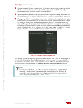 Chapter 2 | Access the Command Line
Windows overview: The area in the center of the Activities overview that displays thumbnails
of active windows in the current workspace, for bringing windows to the foreground on a
cluttered workspace, or moving them to another workspace.
Workspace selector: An area to the right which displays thumbnails of active workspaces and
allows workspaces to be selected and windows to be moved from one workspace to another.
Message tray: With the message tray, you can review notifications from applications or system
components. If a notification occurs, the notification typically first appears briefly as a single
line at the top of the screen, and a persistent indicator appears in the top bar next to the
clock to inform you of recently received notifications. Open the message tray to review these
notifications by clicking the clock on the top bar or by pressing Super+M. Close the message
tray by clicking the clock on the top bar, or by pressing Esc or Super+M again. The message
tray also shows the calendar and information about the events in the calendar.
Figure 2.2: Closeup of an open message tray
View and edit the GNOME keyboard shortcuts that your account uses. Open the system menu on
the right side of the top bar. Click the Settings button on the bottom of the menu on the left. In
the application window that opens, select Keyboard from the left pane. The right pane displays
your current shortcut settings under the Keyboard Shorcuts > Customize Shorcuts section.
Note
Some keyboard shortcuts, such as function keys or the Super key, might be difficult
to send to a virtual machine. Special keystrokes that those shortcuts use might be
captured by your local operating system, or by the application that you are using to
access the graphical desktop of your virtual machine.
RH124-RHEL9.0-en-2-20220609 25
 