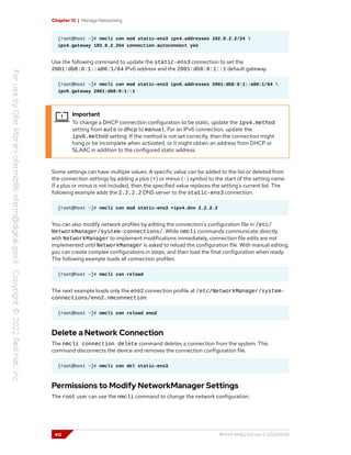 Chapter 12 | Manage Networking
[root@host ~]# nmcli con mod static-ens3 ipv4.addresses 192.0.2.2/24 
ipv4.gateway 192.0.2.254 connection.autoconnect yes
Use the following command to update the static-ens3 connection to set the
2001:db8:0:1::a00:1/64 IPv6 address and the 2001:db8:0:1::1 default gateway.
[root@host ~]# nmcli con mod static-ens3 ipv6.addresses 2001:db8:0:1::a00:1/64 
ipv6.gateway 2001:db8:0:1::1
Important
To change a DHCP connection configuration to be static, update the ipv4.method
setting from auto or dhcp to manual. For an IPv6 connection, update the
ipv6.method setting. If the method is not set correctly, then the connection might
hang or be incomplete when activated, or it might obtain an address from DHCP or
SLAAC in addition to the configured static address.
Some settings can have multiple values. A specific value can be added to the list or deleted from
the connection settings by adding a plus (+) or minus (-) symbol to the start of the setting name.
If a plus or minus is not included, then the specified value replaces the setting's current list. The
following example adds the 2.2.2.2 DNS server to the static-ens3 connection.
[root@host ~]# nmcli con mod static-ens3 +ipv4.dns 2.2.2.2
You can also modify network profiles by editing the connection's configuration file in /etc/
NetworkManager/system-connections/. While nmcli commands communicate directly
with NetworkManager to implement modifications immediately, connection file edits are not
implemented until NetworkManager is asked to reload the configuration file. With manual editing,
you can create complex configurations in steps, and then load the final configuration when ready.
The following example loads all connection profiles.
[root@host ~]# nmcli con reload
The next example loads only the eno2 connection profile at /etc/NetworkManager/system-
connections/eno2.nmconnection.
[root@host ~]# nmcli con reload eno2
Delete a Network Connection
The nmcli connection delete command deletes a connection from the system. This
command disconnects the device and removes the connection configuration file.
[root@host ~]# nmcli con del static-ens3
Permissions to Modify NetworkManager Settings
The root user can use the nmcli command to change the network configuration.
412 RH124-RHEL9.0-en-2-20220609
 