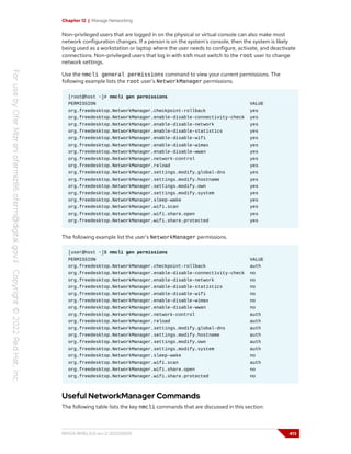Chapter 12 | Manage Networking
Non-privileged users that are logged in on the physical or virtual console can also make most
network configuration changes. If a person is on the system's console, then the system is likely
being used as a workstation or laptop where the user needs to configure, activate, and deactivate
connections. Non-privileged users that log in with ssh must switch to the root user to change
network settings.
Use the nmcli general permissions command to view your current permissions. The
following example lists the root user's NetworkManager permissions.
[root@host ~]# nmcli gen permissions
PERMISSION VALUE
org.freedesktop.NetworkManager.checkpoint-rollback yes
org.freedesktop.NetworkManager.enable-disable-connectivity-check yes
org.freedesktop.NetworkManager.enable-disable-network yes
org.freedesktop.NetworkManager.enable-disable-statistics yes
org.freedesktop.NetworkManager.enable-disable-wifi yes
org.freedesktop.NetworkManager.enable-disable-wimax yes
org.freedesktop.NetworkManager.enable-disable-wwan yes
org.freedesktop.NetworkManager.network-control yes
org.freedesktop.NetworkManager.reload yes
org.freedesktop.NetworkManager.settings.modify.global-dns yes
org.freedesktop.NetworkManager.settings.modify.hostname yes
org.freedesktop.NetworkManager.settings.modify.own yes
org.freedesktop.NetworkManager.settings.modify.system yes
org.freedesktop.NetworkManager.sleep-wake yes
org.freedesktop.NetworkManager.wifi.scan yes
org.freedesktop.NetworkManager.wifi.share.open yes
org.freedesktop.NetworkManager.wifi.share.protected yes
The following example list the user's NetworkManager permissions.
[user@host ~]$ nmcli gen permissions
PERMISSION VALUE
org.freedesktop.NetworkManager.checkpoint-rollback auth
org.freedesktop.NetworkManager.enable-disable-connectivity-check no
org.freedesktop.NetworkManager.enable-disable-network no
org.freedesktop.NetworkManager.enable-disable-statistics no
org.freedesktop.NetworkManager.enable-disable-wifi no
org.freedesktop.NetworkManager.enable-disable-wimax no
org.freedesktop.NetworkManager.enable-disable-wwan no
org.freedesktop.NetworkManager.network-control auth
org.freedesktop.NetworkManager.reload auth
org.freedesktop.NetworkManager.settings.modify.global-dns auth
org.freedesktop.NetworkManager.settings.modify.hostname auth
org.freedesktop.NetworkManager.settings.modify.own auth
org.freedesktop.NetworkManager.settings.modify.system auth
org.freedesktop.NetworkManager.sleep-wake no
org.freedesktop.NetworkManager.wifi.scan auth
org.freedesktop.NetworkManager.wifi.share.open no
org.freedesktop.NetworkManager.wifi.share.protected no
Useful NetworkManager Commands
The following table lists the key nmcli commands that are discussed in this section:
RH124-RHEL9.0-en-2-20220609 413
 