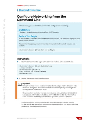 Chapter 12 | Manage Networking
Guided Exercise
Configure Networking from the
Command Line
In this exercise, you use the nmcli command to configure network settings.
Outcomes
• Update a network connection setting from DHCP to static.
Before You Begin
As the student user on the workstation machine, use the lab command to prepare your
system for this exercise.
This command prepares your environment and ensures that all required resources are
available.
[student@workstation ~]$ lab start net-configure
Instructions
1. Use the ssh command to log in to the servera machine as the student user.
[student@workstation ~]$ ssh student@servera
...output omitted...
[student@servera ~]$ sudo -i
[sudo] password for student: student
[root@servera ~]#
2. Display the network interface information.
Important
Network interface names are determined by their bus type and the detection order
of devices during boot. Your network interface names might vary according to the
course platform and hardware in use.
On your system, locate the interface name (such as eth1, ens06, or enp0p2) that
is associated with the Ethernet address 52:54:00:00:fa:0a. Use this interface
name to replace the eth0 placeholder throughout this exercise if different.
Locate the network interface name that is associated with the Ethernet address
52:54:00:00:fa:0a. Record or remember this name and use it to replace the eth0
placeholder in subsequent commands.
RH124-RHEL9.0-en-2-20220609 415
 
