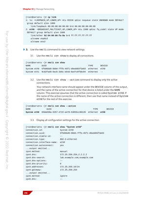 Chapter 12 | Manage Networking
[root@servera ~]# ip link
1: lo: <LOOPBACK,UP,LOWER_UP> mtu 65536 qdisc noqueue state UNKNOWN mode DEFAULT
group default qlen 1000
link/loopback 00:00:00:00:00:00 brd 00:00:00:00:00:00
2: eth0: <BROADCAST,MULTICAST,UP,LOWER_UP> mtu 1500 qdisc fq_codel state UP mode
DEFAULT group default qlen 1000
link/ether 52:54:00:00:fa:0a brd ff:ff:ff:ff:ff:ff
altname enp0s3
altname ens3
3. Use the nmcli command to view network settings.
3.1. Use the nmcli con show to display all connections.
[root@servera ~]# nmcli con show
NAME UUID TYPE DEVICE
System eth0 5fb06bd0-0bb0-7ffb-45f1-d6edd65f3e03 ethernet eth0
System eth1 9c92fad9-6ecb-3e6c-eb4d-8a47c6f50c04 ethernet --
3.2. Use the nmcli con show --active command to display only the active
connections.
Your network interface name should appear under the DEVICE column of the output,
and the name of the active connection for that device is listed under the NAME
column. This exercise assumes that the active connection is called System eth0. If
the name of the active connection is different, then use that name instead of System
eth0 for the rest of this exercise.
[root@servera ~]# nmcli con show --active
NAME UUID TYPE DEVICE
System eth0 03da038a-3257-4722-a478-53055cc90128 ethernet eth0
3.3. Display all configuration settings for the active connection.
[root@servera ~]# nmcli con show "System eth0"
connection.id: System eth0
connection.uuid: 5fb06bd0-0bb0-7ffb-45f1-d6edd65f3e03
connection.stable-id: --
connection.type: 802-3-ethernet
connection.interface-name: eth0
connection.autoconnect: yes
...output omitted...
ipv4.method: manual
ipv4.dns: 172.25.250.254,2.2.2.2
ipv4.dns-search: lab.example.com,example.com
ipv4.dns-options: --
ipv4.dns-priority: 0
ipv4.addresses: 172.25.250.10/24
ipv4.gateway: 172.25.250.254
...output omitted...
ipv6.method: ignore
ipv6.dns: --
416 RH124-RHEL9.0-en-2-20220609
 