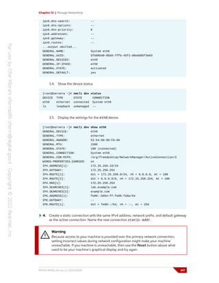 Chapter 12 | Manage Networking
ipv6.dns-search: --
ipv6.dns-options: --
ipv6.dns-priority: 0
ipv6.addresses: --
ipv6.gateway: --
ipv6.routes: --
...output omitted...
GENERAL.NAME: System eth0
GENERAL.UUID: 5fb06bd0-0bb0-7ffb-45f1-d6edd65f3e03
GENERAL.DEVICES: eth0
GENERAL.IP-IFACE: eth0
GENERAL.STATE: activated
GENERAL.DEFAULT: yes
3.4. Show the device status.
[root@servera ~]# nmcli dev status
DEVICE TYPE STATE CONNECTION
eth0 ethernet connected System eth0
lo loopback unmanaged --
3.5. Display the settings for the eth0 device.
[root@servera ~]# nmcli dev show eth0
GENERAL.DEVICE: eth0
GENERAL.TYPE: ethernet
GENERAL.HWADDR: 52:54:00:00:FA:0A
GENERAL.MTU: 1500
GENERAL.STATE: 100 (connected)
GENERAL.CONNECTION: System eth0
GENERAL.CON-PATH: /org/freedesktop/NetworkManager/ActiveConnection/3
WIRED-PROPERTIES.CARRIER: on
IP4.ADDRESS[1]: 172.25.250.10/24
IP4.GATEWAY: 172.25.250.254
IP4.ROUTE[1]: dst = 172.25.250.0/24, nh = 0.0.0.0, mt = 100
IP4.ROUTE[2]: dst = 0.0.0.0/0, nh = 172.25.250.254, mt = 100
IP4.DNS[1]: 172.25.250.254
IP4.SEARCHES[1]: lab.example.com
IP4.SEARCHES[2]: example.com
IP6.ADDRESS[1]: fe80::5054:ff:fe00:fa0a/64
IP6.GATEWAY: --
IP6.ROUTE[1]: dst = fe80::/64, nh = ::, mt = 256
4. Create a static connection with the same IPv4 address, network prefix, and default gateway
as the active connection. Name the new connection static-addr.
Warning
Because access to your machine is provided over the primary network connection,
setting incorrect values during network configuration might make your machine
unreachable. If you machine is unreachable, then use the Reset button above what
used to be your machine's graphical display and try again.
RH124-RHEL9.0-en-2-20220609 417
 