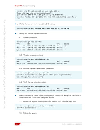 Chapter 12 | Manage Networking
[root@servera ~]# nmcli con add con-name static-addr 
ifname eth0 type ethernet ipv4.method manual 
ipv4.addresses 172.25.250.10/24 ipv4.gateway 172.25.250.254
Connection 'static-addr' (c242697d-498e-481c-b974-5ae11d2a0291) successfully
added.
5. Modify the new connection to add the DNS setting.
[root@servera ~]# nmcli con mod static-addr ipv4.dns 172.25.250.254
6. Display and activate the new connection.
6.1. View all connections.
[root@servera ~]# nmcli con show
NAME UUID TYPE DEVICE
System eth0 5fb06bd0-0bb0-7ffb-45f1-d6edd65f3e03 ethernet eth0
static-addr e4cf52d3-40fc-41b3-b5e8-cf280157f3bb ethernet --
System eth1 9c92fad9-6ecb-3e6c-eb4d-8a47c6f50c04 ethernet --
6.2. View the active connections.
[root@servera ~]# nmcli con show --active
NAME UUID TYPE DEVICE
System eth0 5fb06bd0-0bb0-7ffb-45f1-d6edd65f3e03 ethernet eth0
6.3. Activate the new static-addr connection.
[root@servera ~]# nmcli con up static-addr
Connection successfully activated (D-Bus active path: /org/freedesktop/
NetworkManager/ActiveConnection/4)
6.4. Verify the new active connection.
[root@servera ~]# nmcli con show --active
NAME UUID TYPE DEVICE
static-addr e4cf52d3-40fc-41b3-b5e8-cf280157f3bb ethernet eth0
7. Update the previous connection so that it does not start at boot. Verify that the static-
addr connection is used when the system reboots.
7.1. Disable the original connection so that it does not start automatically at boot.
[root@servera ~]# nmcli con mod "System eth0" 
connection.autoconnect no
7.2. Reboot the system.
418 RH124-RHEL9.0-en-2-20220609
 