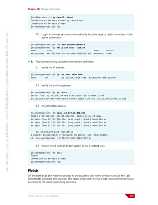 Chapter 12 | Manage Networking
[root@servera ~]# systemctl reboot
Connection to servera closed by remote host.
Connection to servera closed.
[student@workstation ~]$
7.3. Log in to the servera machine and verify that the static-addr connection is the
active connection.
[student@workstation ~]$ ssh student@servera
[student@servera ~]$ nmcli con show --active
NAME UUID TYPE DEVICE
static-addr e4cf52d3-40fc-41b3-b5e8-cf280157f3bb ethernet eth0
8. Test connectivity by using the new network addresses.
8.1. Verify the IP address.
[student@servera ~]$ ip -br addr show eth0
eth0 UP 172.25.250.10/24 fe80::47cd:2076:4a6b:e730/64
8.2. Verify the default gateway.
[student@servera ~]$ ip route
default via 172.25.250.254 dev eth0 proto static metric 100
172.25.250.0/24 dev eth0 proto kernel scope link src 172.25.250.10 metric 100
8.3. Ping the DNS address.
[student@servera ~]$ ping -c3 172.25.250.254
PING 172.25.250.254 (172.25.250.254) 56(84) bytes of data.
64 bytes from 172.25.250.254: icmp_seq=1 ttl=64 time=0.669 ms
64 bytes from 172.25.250.254: icmp_seq=2 ttl=64 time=0.294 ms
64 bytes from 172.25.250.254: icmp_seq=3 ttl=64 time=0.283 ms
--- 172.25.250.254 ping statistics ---
3 packets transmitted, 3 received, 0% packet loss, time 2035ms
rtt min/avg/max/mdev = 0.283/0.415/0.669/0.179 ms
8.4. Return to the workstation system as the student user.
[student@servera ~]$ exit
logout
Connection to servera closed.
[student@workstation ~]$
Finish
On the workstation machine, change to the student user home directory and use the lab
command to complete this exercise. This step is important to ensure that resources from previous
exercises do not impact upcoming exercises.
RH124-RHEL9.0-en-2-20220609 419
 