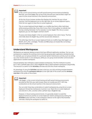 Chapter 2 | Access the Command Line
Important
In the current virtual training and self-paced training environments provided by
Red Hat, use of the Super key can be tricky, because your web browser might not
pass it to the virtual machine in the classroom environment.
At the top of your browser window that displays the interface for your virtual
machine, click the keyboard icon on the right side. An on-screen keyboard opens.
Click the icon again to close the on-screen keyboard.
The on-screen keyboard treats Super as a modifier key that is often held down
while pressing another key. If you click it once, then it turns yellow, to indicate that
the key is being held down. So for example, to enter Super+M in the on-screen
keyboard, you can click Super and then click M.
To press and release Super in the on-screen keyboard, then click it twice. The first
click holds down the Super key, and the second click releases it.
The other keys that the on-screen keyboard treats as modifier keys (like Super) are
Shift, Ctrl, Alt, and Caps. The Esc and Menu keys are treated like normal keys
and not modifier keys.
Understand Workspaces
Workspaces are separate desktop screens that have different application windows. You can use
workspaces to organize the working environment by grouping open application windows by task.
For example, you can group windows for a particular system maintenance activity (such as setting
up a new remote server) in one workspace, while you can group email and other communication
applications in another workspace.
Choose between two methods to switch between workspaces. The first method is to press
Ctrl+Alt+LeftArrow or Ctrl+Alt+RightArrow to switch between workspaces sequentially.
The second is to switch to the Activities overview and click the chosen workspace.
An advantage of using the Activities overview is that you can click and drag windows between
workspaces by using the workspace selector on the right side of the screen and the windows
overview in the center of the screen.
Important
Like Super, in the current virtual training and self-paced training environments
provided by Red Hat, your web browser does not usually pass Ctrl+Alt key
combinations to the virtual machine in the classroom environment.
You can enter these key combinations to switch workspaces by using the on-screen
keyboard. At least two workspaces must be in use. Open the on-screen keyboard
and click Ctrl, Alt, and then either LeftArrow or RightArrow.
However, in those training environments, it is generally simpler to avoid the
keyboard shortcuts and the on-screen keyboard. Switch workspaces by clicking the
Activities button and then, in the workspace selector to the right of the Activities
overview, clicking the workspace to switch to.
26 RH124-RHEL9.0-en-2-20220609
 
