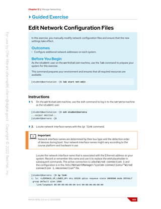 Chapter 12 | Manage Networking
Guided Exercise
Edit Network Configuration Files
In this exercise, you manually modify network configuration files and ensure that the new
settings take effect.
Outcomes
• Configure additional network addresses on each system.
Before You Begin
As the student user on the workstation machine, use the lab command to prepare your
system for this exercise.
This command prepares your environment and ensures that all required resources are
available.
[student@workstation ~]$ lab start net-edit
Instructions
1. On the workstation machine, use the ssh command to log in to the servera machine
as the student user.
[student@workstation ~]$ ssh student@servera
...output omitted...
[student@servera ~]$
2. Locate network interface names with the ip link command.
Important
Network interface names are determined by their bus type and the detection order
of devices during boot. Your network interface names might vary according to the
course platform and hardware in use.
Locate the network interface name that is associated with the Ethernet address on your
system. Record or remember this name and use it to replace the enX placeholder in
subsequent commands. The active connection is called Wired connection 1 and
the configuration is in the /etc/NetworkManager/system-connections/"Wired
connection 1.nmconnection" file.
[student@servera ~]$ ip link
1: lo: <LOOPBACK,UP,LOWER_UP> mtu 65536 qdisc noqueue state UNKNOWN mode DEFAULT
group default qlen 1000
link/loopback 00:00:00:00:00:00 brd 00:00:00:00:00:00
RH124-RHEL9.0-en-2-20220609 425
 