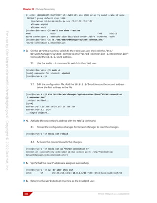 Chapter 12 | Manage Networking
2: eth0: <BROADCAST,MULTICAST,UP,LOWER_UP> mtu 1500 qdisc fq_codel state UP mode
DEFAULT group default qlen 1000
link/ether 52:54:00:00:fa:0a brd ff:ff:ff:ff:ff:ff
altname enp0s3
altname ens3
[student@servera ~]$ nmcli con show --active
NAME UUID TYPE DEVICE
Wired connection 1 a98933fa-25c0-36a2-b3cd-c056f41758fe ethernet eth0
[student@servera ~]$ ls /etc/NetworkManager/system-connections/
'Wired connection 1.nmconnection'
3. On the servera machine, switch to the root user, and then edit the /etc/
NetworkManager/system-connections/"Wired connection 1.nmconnection"
file to add the 10.0.1.1/24 address.
3.1. Use the sudo -i command to switch to the root user.
[student@servera ~]$ sudo -i
[sudo] password for student: student
[root@servera ~]#
3.2. Edit the configuration file. Add the 10.0.1.1/24 address as the second address
below the first address in the file.
[root@servera ~]# vim /etc/NetworkManager/system-connections/"Wired connection
1.nmconnection"
..output omitted...
[ipv4]
address1=172.25.250.10/24,172.25.250.254
address2=10.0.1.1/24
...output omitted...
4. Activate the new network address with the nmcli command.
4.1. Reload the configuration changes for NetworkManager to read the changes.
[root@servera ~]# nmcli con reload
4.2. Activate the connection with the changes.
[root@servera ~]# nmcli con up "Wired connection 1"
Connection successfully activated (D-Bus active path: /org/freedesktop/
NetworkManager/ActiveConnection/2)
5. Verify that the new IP address is assigned successfully.
[root@servera ~]# ip -br addr show enX
eth0: UP 172.25.250.10/24 10.0.1.1/24 fe80::6fed:5a11:4ad4:1bcf/64
6. Return to the workstation machine as the student user.
426 RH124-RHEL9.0-en-2-20220609
 