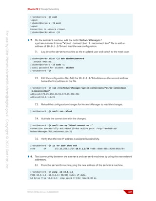 Chapter 12 | Manage Networking
[root@servera ~]# exit
logout
[student@servera ~]$ exit
logout
Connection to servera closed.
[student@workstation ~]$
7. On the serverb machine, edit the /etc/NetworkManager/
system-connections/"Wired connection 1.nmconnection" file to add an
address of 10.0.1.2/24 and load the new configuration.
7.1. Log in to the servera machine as the student user and switch to the root user.
[student@workstation ~]$ ssh student@serverb
...output omitted...
[student@serverb ~]$ sudo -i
[sudo] password for student: student
[root@serverb ~]#
7.2. Edit the configuration file. Add the 10.0.1.2/24 address as the second address
below the first address in the file.
[root@serverb ~]# vim /etc/NetworkManager/system-connections/"Wired connection
1.nmconnection"
address1=172.25.250.11/24,172.25.250.254
address2=10.0.1.2/24
7.3. Reload the configuration changes for NetworkManager to read the changes.
[root@serverb ~]# nmcli con reload
7.4. Activate the connection with the changes.
[root@serverb ~]# nmcli con up "Wired connection 1"
Connection successfully activated (D-Bus active path: /org/freedesktop/
NetworkManager/ActiveConnection/2)
7.5. Verify that the new IP address is assigned successfully.
[root@serverb ~]# ip -br addr show enX
eth0 UP 172.25.250.11/24 10.0.1.2/24 fe80::6be8:6651:4280:892c/64
8. Test connectivity between the servera and serverb machines by using the new network
addresses.
8.1. From the serverb machine, ping the new address of the servera machine.
[root@serverb ~]# ping -c3 10.0.1.1
PING 10.0.1.1 (10.0.1.1) 56(84) bytes of data.
64 bytes from 10.0.1.1: icmp_seq=1 ttl=64 time=1.30 ms
RH124-RHEL9.0-en-2-20220609 427
 