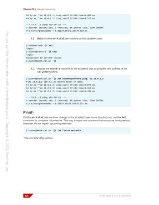 Chapter 12 | Manage Networking
64 bytes from 10.0.1.1: icmp_seq=2 ttl=64 time=0.983 ms
64 bytes from 10.0.1.1: icmp_seq=3 ttl=64 time=0.312 ms
--- 10.0.1.1 ping statistics ---
3 packets transmitted, 3 received, 0% packet loss, time 2003ms
rtt min/avg/max/mdev = 0.312/0.864/1.297/0.410 ms
8.2. Return to the workstation machine as the student user.
[root@serverb ~]# exit
logout
[student@serverb ~]$ exit
logout
Connection to serverb closed.
[student@workstation ~]$
8.3. Access the servera machine as the student user to ping the new address of the
serverb machine.
[student@workstation ~]$ ssh student@servera ping -c3 10.0.1.2
PING 10.0.1.2 (10.0.1.2) 56(84) bytes of data.
64 bytes from 10.0.1.2: icmp_seq=1 ttl=64 time=0.876 ms
64 bytes from 10.0.1.2: icmp_seq=2 ttl=64 time=0.310 ms
64 bytes from 10.0.1.2: icmp_seq=3 ttl=64 time=0.289 ms
--- 10.0.1.2 ping statistics ---
3 packets transmitted, 3 received, 0% packet loss, time 2047ms
rtt min/avg/max/mdev = 0.289/0.491/0.876/0.271 ms
Finish
On the workstation machine, change to the student user home directory and use the lab
command to complete this exercise. This step is important to ensure that resources from previous
exercises do not impact upcoming exercises.
[student@workstation ~]$ lab finish net-edit
This concludes the section.
428 RH124-RHEL9.0-en-2-20220609
 