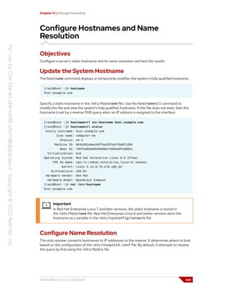 Chapter 12 | Manage Networking
Configure Hostnames and Name
Resolution
Objectives
Configure a server's static hostname and its name resolution and test the results.
Update the System Hostname
The hostname command displays or temporarily modifies the system's fully qualified hostname.
[root@host ~]# hostname
host.example.com
Specify a static hostname in the /etc/hostname file. Use the hostnamectl command to
modify this file and view the system's fully qualified hostname. If this file does not exist, then the
hostname is set by a reverse DNS query when an IP address is assigned to the interface.
[root@host ~]# hostnamectl set-hostname host.example.com
[root@host ~]# hostnamectl status
Static hostname: host.example.com
Icon name: computer-vm
Chassis: vm #
Machine ID: 663e281edea34ffea297bd479a8f12b5
Boot ID: 74bf3a0a48d540998a74055a0fe38821
Virtualization: kvm
Operating System: Red Hat Enterprise Linux 9.0 (Plow)
CPE OS Name: cpe:/o:redhat:enterprise_linux:9::baseos
Kernel: Linux 5.14.0-70.el9.x86_64
Architecture: x86-64
Hardware Vendor: Red Hat
Hardware Model: OpenStack Compute
[root@host ~]# cat /etc/hostname
host.example.com
Important
In Red Hat Enterprise Linux 7 and later versions, the static hostname is stored in
the /etc/hostname file. Red Hat Enterprise Linux 6 and earlier versions store the
hostname as a variable in the /etc/sysconfig/network file.
Configure Name Resolution
The stub resolver converts hostnames to IP addresses or the reverse. It determines where to look
based on the configuration of the /etc/nsswitch.conf file. By default, it attempts to resolve
the query by first using the /etc/hosts file.
RH124-RHEL9.0-en-2-20220609 429
 