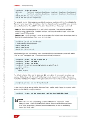 Chapter 12 | Manage Networking
[root@host ~]# cat /etc/hosts
127.0.0.1 localhost localhost.localdomain localhost4 localhost4.localdomain4
::1 localhost localhost.localdomain localhost6 localhost6.localdomain6
172.25.254.254 classroom.example.com
172.25.254.254 content.example.com
The getent hosts hostname command tests hostname resolution with the /etc/hosts file.
If an entry is not found in the /etc/hosts file, then the stub resolver uses a DNS name server to
look up the hostname. The /etc/resolv.conf file controls how this query is performed:
• search : A list of domain names to try with a short hostname. Either search or domain
should be set in the same file; if they are both set, then only the last entry takes effect. See
resolv.conf(5) for details.
• nameserver : the IP address of a name server to query. Up to three name server directives can
be given to provide backups if one name server is down.
[root@host ~]# cat /etc/resolv.conf
# Generated by NetworkManager
domain example.com
search example.com
nameserver 172.25.254.254
NetworkManager uses DNS settings in the connection configuration files to update the /etc/
resolv.conf file. Use the nmcli command to modify the connections.
[root@host ~]# nmcli con mod ID ipv4.dns IP
[root@host ~]# nmcli con down ID
[root@host ~]# nmcli con up ID
[root@host ~]# cat /etc/sysconfig/network-scripts/ifcfg-ID
...output omitted...
DNS1=8.8.8.8
...output omitted...
The default behavior of the nmcli con mod ID ipv4.dns IP command is to replace any
previous DNS settings with the new IP list that is provided. A plus (+) or minus (-) character in
front of the nmcli command ipv4.dns option adds or removes an individual entry, respectively.
[root@host ~]# nmcli con mod ID +ipv4.dns IP
To add the DNS server with an IPv6 IP address of 2001:4860:4860::8888 to the list of name
servers on the static-ens3 connection:
[root@host ~]# nmcli con mod static-ens3 +ipv6.dns 2001:4860:4860::8888
Note
Static IPv4 and IPv6 DNS settings become nameserver directives in /etc/
resolv.conf. On a dual-stack system, keep at least one IPv4-reachable and an
IPv6 name server listed (assuming a dual-stack system), in case of networking
issues with either stack.
430 RH124-RHEL9.0-en-2-20220609
 