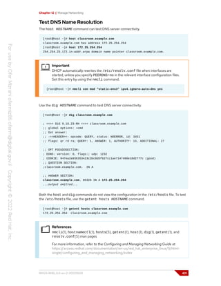 Chapter 12 | Manage Networking
Test DNS Name Resolution
The host HOSTNAME command can test DNS server connectivity.
[root@host ~]# host classroom.example.com
classroom.example.com has address 172.25.254.254
[root@host ~]# host 172.25.254.254
254.254.25.172.in-addr.arpa domain name pointer classroom.example.com.
Important
DHCP automatically rewrites the /etc/resolv.conf file when interfaces are
started, unless you specify PEERDNS=no in the relevant interface configuration files.
Set this entry by using the nmcli command.
[root@host ~]# nmcli con mod "static-ens3" ipv4.ignore-auto-dns yes
Use the dig HOSTNAME command to test DNS server connectivity.
[root@host ~]# dig classroom.example.com
; <<>> DiG 9.16.23-RH <<>> classroom.example.com
;; global options: +cmd
;; Got answer:
;; ->>HEADER<<- opcode: QUERY, status: NOERROR, id: 3451
;; flags: qr rd ra; QUERY: 1, ANSWER: 1, AUTHORITY: 13, ADDITIONAL: 27
;; OPT PSEUDOSECTION:
; EDNS: version: 0, flags:; udp: 1232
; COOKIE: 947ea2a936353423c3bc0d5f627cc1ae7147460e10d2777c (good)
;; QUESTION SECTION:
;classroom.example.com. IN A
;; ANSWER SECTION:
classroom.example.com. 85326 IN A 172.25.254.254
...output omitted...
Both the host and dig commands do not view the configuration in the /etc/hosts file. To test
the /etc/hosts file, use the getent hosts HOSTNAME command.
[root@host ~]# getent hosts classroom.example.com
172.25.254.254 classroom.example.com
References
nmcli(1), hostnamectl(1), hosts(5), getent(1), host(1), dig(1), getent(1), and
resolv.conf(5) man pages
For more information, refer to the Configuring and Managing Networking Guide at
https://access.redhat.com/documentation/en-us/red_hat_enterprise_linux/9/html-
single/configuring_and_managing_networking/index
RH124-RHEL9.0-en-2-20220609 431
 