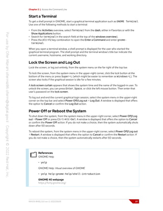 Chapter 2 | Access the Command Line
Start a Terminal
To get a shell prompt in GNOME, start a graphical terminal application such as GNOME Terminal.
Use one of the following methods to start a terminal:
• From the Activities overview, select Terminal from the dash, either in Favorites or with the
Show Applications button.
• Search for terminal in the search field at the top of the windows overview).
• Press the Alt+F2 key combination to open the Enter a Command and enter gnome-
terminal.
When you open a terminal window, a shell prompt is displayed for the user who started the
graphical terminal program. The shell prompt and the terminal window's title bar indicate the
current username, hostname, and working directory.
Lock the Screen and Log Out
Lock the screen, or log out entirely, from the system menu on the far right of the top bar.
To lock the screen, from the system menu in the upper-right corner, click the lock button at the
bottom of the menu or press Super+L (which might be easier to remember as Windows+L). The
screen also locks if the graphical session is idle for a few minutes.
A lock screen curtain appears that shows the system time and the name of the logged-in user. To
unlock the screen, you can press Enter, Space, or click the left mouse button. Then enter that
user's password on the lock screen.
To log out and end the current graphical login session, select the system menu in the upper-right
corner on the top bar and select Power Off/Log out > Log Out. A window is displayed that offers
the option to Cancel or confirm the Log Out action.
Power Off or Reboot the System
To shut down the system, from the system menu in the upper-right corner, select Power Off/Log
out > Power Off or press Ctrl+Alt+Del. A window is displayed that offers the option to Cancel
or confirm the Power Off action. If you do not make a choice, then the system automatically shuts
down after 60 seconds.
To reboot the system, from the system menu in the upper-right corner, select Power Off/Log out
> Restart. A window is displayed that offers the option to Cancel or confirm the Restart action. If
you do not make a choice, then the system automatically restarts after 60 seconds.
References
GNOME Help
• yelp
GNOME Help: Visual overview of GNOME
• yelp help:gnome-help/shell-introduction
GNOME 40 webpage
https://forty.gnome.org/
RH124-RHEL9.0-en-2-20220609 27
 