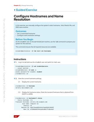 Chapter 12 | Manage Networking
Guided Exercise
Configure Hostnames and Name
Resolution
In this exercise, you manually configure the system's static hostname, /etc/hosts file, and
DNS name resolver.
Outcomes
• Set a customized hostname.
• Configure name resolution settings.
Before You Begin
As the student user on the workstation machine, use the lab command to prepare your
system for this exercise.
This command ensures that all required resources are available.
[student@workstation ~]$ lab start net-hostnames
Instructions
1. Log in to servera as the student user and switch to root user.
[student@workstation ~]$ ssh student@servera
...output omitted...
[student@servera ~]$ sudo -i
[sudo] password for student: student
[root@servera ~]#
2. View the current hostname settings.
2.1. Display the current hostname.
[root@servera ~]# hostname
servera.lab.example.com
2.2. Display the hostname status. Note the transient hostname that is obtained from
DHCP or mDNS.
[root@servera ~]# hostnamectl status
Static hostname: n/a
Transient hostname: servera.lab.example.com
Icon name: computer-vm
Chassis: vm
Machine ID: 63b272eae8d5443ca7aaa5593479b25f
Boot ID: ef299e0e957041ee81d0617fc98ce5ef
432 RH124-RHEL9.0-en-2-20220609
 