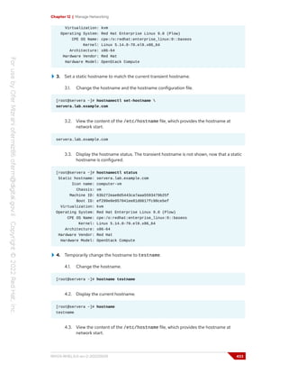 Chapter 12 | Manage Networking
Virtualization: kvm
Operating System: Red Hat Enterprise Linux 9.0 (Plow)
CPE OS Name: cpe:/o:redhat:enterprise_linux:9::baseos
Kernel: Linux 5.14.0-70.el9.x86_64
Architecture: x86-64
Hardware Vendor: Red Hat
Hardware Model: OpenStack Compute
3. Set a static hostname to match the current transient hostname.
3.1. Change the hostname and the hostname configuration file.
[root@servera ~]# hostnamectl set-hostname 
servera.lab.example.com
3.2. View the content of the /etc/hostname file, which provides the hostname at
network start.
servera.lab.example.com
3.3. Display the hostname status. The transient hostname is not shown, now that a static
hostname is configured.
[root@servera ~]# hostnamectl status
Static hostname: servera.lab.example.com
Icon name: computer-vm
Chassis: vm
Machine ID: 63b272eae8d5443ca7aaa5593479b25f
Boot ID: ef299e0e957041ee81d0617fc98ce5ef
Virtualization: kvm
Operating System: Red Hat Enterprise Linux 9.0 (Plow)
CPE OS Name: cpe:/o:redhat:enterprise_linux:9::baseos
Kernel: Linux 5.14.0-70.el9.x86_64
Architecture: x86-64
Hardware Vendor: Red Hat
Hardware Model: OpenStack Compute
4. Temporarily change the hostname to testname.
4.1. Change the hostname.
[root@servera ~]# hostname testname
4.2. Display the current hostname.
[root@servera ~]# hostname
testname
4.3. View the content of the /etc/hostname file, which provides the hostname at
network start.
RH124-RHEL9.0-en-2-20220609 433
 