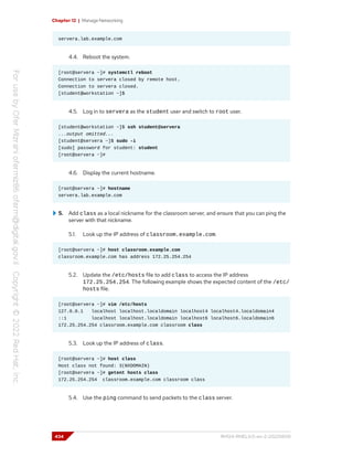 Chapter 12 | Manage Networking
servera.lab.example.com
4.4. Reboot the system.
[root@servera ~]# systemctl reboot
Connection to servera closed by remote host.
Connection to servera closed.
[student@workstation ~]$
4.5. Log in to servera as the student user and switch to root user.
[student@workstation ~]$ ssh student@servera
...output omitted...
[student@servera ~]$ sudo -i
[sudo] password for student: student
[root@servera ~]#
4.6. Display the current hostname.
[root@servera ~]# hostname
servera.lab.example.com
5. Add class as a local nickname for the classroom server, and ensure that you can ping the
server with that nickname.
5.1. Look up the IP address of classroom.example.com.
[root@servera ~]# host classroom.example.com
classroom.example.com has address 172.25.254.254
5.2. Update the /etc/hosts file to add class to access the IP address
172.25.254.254. The following example shows the expected content of the /etc/
hosts file.
[root@servera ~]# vim /etc/hosts
127.0.0.1 localhost localhost.localdomain localhost4 localhost4.localdomain4
::1 localhost localhost.localdomain localhost6 localhost6.localdomain6
172.25.254.254 classroom.example.com classroom class
5.3. Look up the IP address of class.
[root@servera ~]# host class
Host class not found: 3(NXDOMAIN)
[root@servera ~]# getent hosts class
172.25.254.254 classroom.example.com classroom class
5.4. Use the ping command to send packets to the class server.
434 RH124-RHEL9.0-en-2-20220609
 
