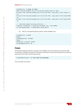 Chapter 12 | Manage Networking
[root@servera ~]# ping -c3 class
PING classroom.example.com (172.25.254.254) 56(84) bytes of data.
64 bytes from classroom.example.com (172.25.254.254): icmp_seq=1 ttl=63 time=1.21
ms
64 bytes from classroom.example.com (172.25.254.254): icmp_seq=2 ttl=63 time=0.688
ms
64 bytes from classroom.example.com (172.25.254.254): icmp_seq=3 ttl=63 time=0.559
ms
--- classroom.example.com ping statistics ---
3 packets transmitted, 3 received, 0% packet loss, time 2046ms
rtt min/avg/max/mdev = 0.559/0.820/1.214/0.283 ms
5.5. Return to the workstation system as the student user.
[root@servera ~]# exit
logout
[student@servera ~]$ exit
logout
Connection to servera closed.
[student@workstation ~]$
Finish
On the workstation machine, change to the student user home directory and use the lab
command to complete this exercise. This step is important to ensure that resources from previous
exercises do not impact upcoming exercises.
[student@workstation ~]$ lab finish net-hostnames
This concludes the section.
RH124-RHEL9.0-en-2-20220609 435
 