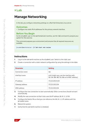 Chapter 12 | Manage Networking
Lab
Manage Networking
In this lab, you configure networking settings on a Red Hat Enterprise Linux server.
Outcomes
• Configure two static IPv4 addresses for the primary network interface.
Before You Begin
As the student user on the workstation machine, use the lab command to prepare your
system for this exercise.
This command prepares your environment and ensures that all required resources are
available.
[student@workstation ~]$ lab start net-review
Instructions
1. Log in to the serverb machine as the student user. Switch to the root user.
2. Create a connection with a static network configuration by using the settings in the table.
Parameter Setting
Connection name lab
Interface name enX (might vary; use the interface with
52:54:00:00:fa:0b as its MAC address)
IP address 172.25.250.11/24
Gateway address 172.25.250.254
DNS address 172.25.250.254
3. Configure the new connection to start automatically. Other connections should not start
automatically.
4. Modify the new connection so that it also uses the IP address 10.0.1.1/24.
5. Configure the hosts file so that you can reference the 10.0.1.1 IP address with the
private name.
6. Reboot the system.
7. Verify that the serverb machine is initialized.
436 RH124-RHEL9.0-en-2-20220609
 