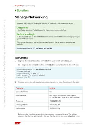 Chapter 12 | Manage Networking
Solution
Manage Networking
In this lab, you configure networking settings on a Red Hat Enterprise Linux server.
Outcomes
• Configure two static IPv4 addresses for the primary network interface.
Before You Begin
As the student user on the workstation machine, use the lab command to prepare your
system for this exercise.
This command prepares your environment and ensures that all required resources are
available.
[student@workstation ~]$ lab start net-review
Instructions
1. Log in to the serverb machine as the student user. Switch to the root user.
1.1. Log in to the serverb machine as the student user and switch to the root user.
[student@workstation ~]$ ssh student@serverb
...output omitted...
[student@serverb ~]$ sudo -i
[sudo] password for student: student
[root@serverb ~]#
2. Create a connection with a static network configuration by using the settings in the table.
Parameter Setting
Connection name lab
Interface name enX (might vary; use the interface with
52:54:00:00:fa:0b as its MAC address)
IP address 172.25.250.11/24
Gateway address 172.25.250.254
DNS address 172.25.250.254
Determine the interface name and the current active connection's name. The solution
assumes that the interface name is eth0 and that the connection name is System eth0.
438 RH124-RHEL9.0-en-2-20220609
 