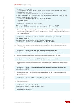 Chapter 12 | Manage Networking
[root@serverb ~]# ip link
1: lo: <LOOPBACK,UP,LOWER_UP> mtu 65536 qdisc noqueue state UNKNOWN mode DEFAULT
group default qlen 1000
link/loopback 00:00:00:00:00:00 brd 00:00:00:00:00:00
2: eth0: <BROADCAST,MULTICAST,UP,LOWER_UP> mtu 1500 qdisc fq_codel state UP mode
DEFAULT group default qlen 1000
link/ether 52:54:00:00:fa:0b brd ff:ff:ff:ff:ff:ff
altname enp0s3
altname ens3
[root@serverb ~]# nmcli con show --active
NAME UUID TYPE DEVICE
System eth0 5fb06bd0-0bb0-7ffb-45f1-d6edd65f3e03 ethernet eth0
Create the lab connection profile based on the table information in the instructions.
Associate the profile with your network interface name, as listed in the output of the previous
ip link command.
[root@serverb ~]# nmcli con add con-name lab ifname eth0 type ethernet 
ipv4.method manual 
ipv4.addresses 172.25.250.11/24 ipv4.gateway 172.25.250.254
[root@serverb ~]# nmcli con mod "lab" ipv4.dns 172.25.250.254
3. Configure the new connection to start automatically. Other connections should not start
automatically.
[root@serverb ~]# nmcli con mod "lab" connection.autoconnect yes
[root@serverb ~]# nmcli con mod "System eth0" connection.autoconnect no
4. Modify the new connection so that it also uses the IP address 10.0.1.1/24.
[root@serverb ~]# nmcli con mod "lab" +ipv4.addresses 10.0.1.1/24
Or alternately edit the configuration file to add the 10.0.1.1/24 address as the second
address.
[root@serverb ~]# vim /etc/NetworkManager/system-connections/lab.nmconnection
address2=10.0.1.1/24
5. Configure the hosts file so that you can reference the 10.0.1.1 IP address with the
private name.
[root@serverb ~]# echo "10.0.1.1 private" >> /etc/hosts
6. Reboot the system.
[root@serverb ~]# systemctl reboot
Connection to serverb closed by remote host.
Connection to serverb closed.
[student@workstation ~]$
RH124-RHEL9.0-en-2-20220609 439
 