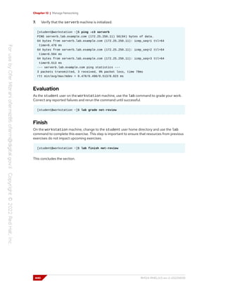Chapter 12 | Manage Networking
7. Verify that the serverb machine is initialized.
[student@workstation ~]$ ping -c3 serverb
PING serverb.lab.example.com (172.25.250.11) 56(84) bytes of data.
64 bytes from serverb.lab.example.com (172.25.250.11): icmp_seq=1 ttl=64
time=0.478 ms
64 bytes from serverb.lab.example.com (172.25.250.11): icmp_seq=2 ttl=64
time=0.504 ms
64 bytes from serverb.lab.example.com (172.25.250.11): icmp_seq=3 ttl=64
time=0.513 ms
--- serverb.lab.example.com ping statistics ---
3 packets transmitted, 3 received, 0% packet loss, time 78ms
rtt min/avg/max/mdev = 0.478/0.498/0.513/0.023 ms
Evaluation
As the student user on the workstation machine, use the lab command to grade your work.
Correct any reported failures and rerun the command until successful.
[student@workstation ~]$ lab grade net-review
Finish
On the workstation machine, change to the student user home directory and use the lab
command to complete this exercise. This step is important to ensure that resources from previous
exercises do not impact upcoming exercises.
[student@workstation ~]$ lab finish net-review
This concludes the section.
440 RH124-RHEL9.0-en-2-20220609
 