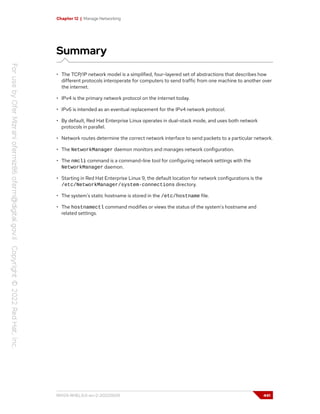 Chapter 12 | Manage Networking
Summary
• The TCP/IP network model is a simplified, four-layered set of abstractions that describes how
different protocols interoperate for computers to send traffic from one machine to another over
the internet.
• IPv4 is the primary network protocol on the internet today.
• IPv6 is intended as an eventual replacement for the IPv4 network protocol.
• By default, Red Hat Enterprise Linux operates in dual-stack mode, and uses both network
protocols in parallel.
• Network routes determine the correct network interface to send packets to a particular network.
• The NetworkManager daemon monitors and manages network configuration.
• The nmcli command is a command-line tool for configuring network settings with the
NetworkManager daemon.
• Starting in Red Hat Enterprise Linux 9, the default location for network configurations is the
/etc/NetworkManager/system-connections directory.
• The system's static hostname is stored in the /etc/hostname file.
• The hostnamectl command modifies or views the status of the system's hostname and
related settings.
RH124-RHEL9.0-en-2-20220609 441
 