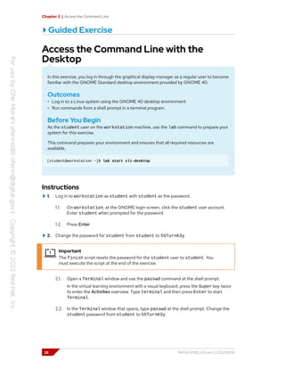 Chapter 2 | Access the Command Line
Guided Exercise
Access the Command Line with the
Desktop
In this exercise, you log in through the graphical display manager as a regular user to become
familiar with the GNOME Standard desktop environment provided by GNOME 40.
Outcomes
• Log in to a Linux system using the GNOME 40 desktop environment
• Run commands from a shell prompt in a terminal program.
Before You Begin
As the student user on the workstation machine, use the lab command to prepare your
system for this exercise.
This command prepares your environment and ensures that all required resources are
available.
[student@workstation ~]$ lab start cli-desktop
Instructions
1. Log in to workstation as student with student as the password.
1.1. On workstation, at the GNOME login screen, click the student user account.
Enter student when prompted for the password.
1.2. Press Enter.
2. Change the password for student from student to 55TurnK3y.
Important
The finish script resets the password for the student user to student. You
must execute the script at the end of the exercise.
2.1. Open a Terminal window and use the passwd command at the shell prompt.
In the virtual learning environment with a visual keyboard, press the Super key twice
to enter the Activities overview. Type terminal and then press Enter to start
Terminal.
2.2. In the Terminal window that opens, type passwd at the shell prompt. Change the
student password from student to 55TurnK3y.
28 RH124-RHEL9.0-en-2-20220609
 