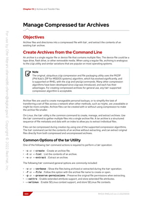 Chapter 13 | Archive and Transfer Files
Manage Compressed tar Archives
Objectives
Archive files and directories into a compressed file with tar, and extract the contents of an
existing tar archive.
Create Archives from the Command Line
An archive is a single regular file or device file that contains multiple files. The device file could be a
tape drive, flash drive, or other removable media. When using a regular file, archiving is analogous
to the zip utility and similar variations that are popular on most operating systems.
Note
The original, ubiquitous zip compression and file packaging utility uses the PKZIP
(Phil Katz's ZIP for MSDOS systems) algorithm, which has evolved significantly, and
is supported on RHEL with the zip and unzip commands. Many other compression
algorithms have been developed since zip was introduced, and each has their
advantages. For creating compressed archives for general use, any tar-supported
compression algorithm is acceptable.
Archive files are used to create manageable personal backups, or to simplify the task of
transferring a set of files across a network when other methods, such as rsync, are unavailable or
might be more complex. Archive files can be created with or without using compression to make
the archive file smaller.
On Linux, the tar utility is the common command to create, manage, and extract archives. Use
the tar command to gather multiple files into a single archive file. A tar archive is a structured
sequence of file metadata and data with an index to allow you to extract individual files.
Files can be compressed during creation by using one of the supported compression algorithms.
The tar command can list the contents of an archive without extracting, and can extract original
files directly from both compressed and uncompressed archives.
Common Options of the tar Utility
One of the following tar command actions is required to perform a tar operation:
• -c or --create : Create an archive file.
• -t or --list : List the contents of an archive.
• -x or --extract : Extract an archive.
The following tar command general options are commonly included:
• -v or --verbose : Show the files being archived or extracted during the tar operation.
• -f or --file : Follow this option with the archive file name to create or open.
• -p or --preserve-permissions : Preserve the original file permissions when extracting.
• --xattrs : Enable extended attribute support, and store extended file attributes.
• --selinux : Enable SELinux context support, and store SELinux file contexts.
444 RH124-RHEL9.0-en-2-20220609
 