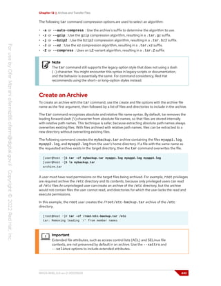 Chapter 13 | Archive and Transfer Files
The following tar command compression options are used to select an algorithm:
• -a or --auto-compress : Use the archive's suffix to determine the algorithm to use.
• -z or --gzip : Use the gzip compression algorithm, resulting in a .tar.gz suffix.
• -j or --bzip2 : Use the bzip2 compression algorithm, resulting in a .tar.bz2 suffix.
• -J or --xz : Use the xz compression algorithm, resulting in a .tar.xz suffix.
• -Z or --compress : Uses an LZ-variant algorithm, resulting in a .tar.Z suffix.
Note
The tar command still supports the legacy option style that does not using a dash
(-) character. You might encounter this syntax in legacy scripts or documentation,
and the behavior is essentially the same. For command consistency, Red Hat
recommends using the short- or long-option styles instead.
Create an Archive
To create an archive with the tar command, use the create and file options with the archive file
name as the first argument, then followed by a list of files and directories to include in the archive.
The tar command recognizes absolute and relative file name syntax. By default, tar removes the
leading forward slash () character from absolute file names, so that files are stored internally
with relative path names. This technique is safer, because extracting absolute path names always
overwrites existing files. With files archived with relative path names, files can be extracted to a
new directory without overwriting existing files.
The following command creates the mybackup.tar archive containing the files myapp1.log,
myapp2.log, and myapp2.log from the user's home directory. If a file with the same name as
the requested archive exists in the target directory, then the tar command overwrites the file.
[user@host ~]$ tar -cf mybackup.tar myapp1.log myapp2.log myapp3.log
[user@host ~]$ ls mybackup.tar
archive.tar
A user must have read permissions on the target files being archived. For example, root privileges
are required archive the /etc directory and its contents, because only privileged users can read
all /etc files An unprivileged user can create an archive of the /etc directory, but the archive
would not contain files the user cannot read, and directories for which the user lacks the read and
execute permissions.
In this example, the root user creates the /root/etc-backup.tar archive of the /etc
directory.
[root@host ~]# tar -cf /root/etc-backup.tar /etc
tar: Removing leading `/' from member names
Important
Extended file attributes, such as access control lists (ACL) and SELinux file
contexts, are not preserved by default in an archive. Use the --xattrs and
--selinux options to include extended attributes.
RH124-RHEL9.0-en-2-20220609 445
 
