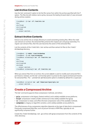 Chapter 13 | Archive and Transfer Files
List Archive Contents
Use the tar command t option to list the file names from within the archive specified with the f
option. The files list with relative name syntax, because the leading forward slash (/) was removed
during archive creation.
[root@host ~]# tar -tf /root/etc.tar
etc/
etc/fstab
etc/crypttab
etc/mtab
...output omitted...
Extract Archive Contents
Extract a tar archive into an empty directory to avoid overwriting existing files. When the root
user extracts an archive, the extracted files preserve the original user and group ownership. If a
regular user extracts files, then the user becomes the owner of the extracted files.
List the contents of the /root/etc.tar archive and then extract its files to the /root/
etcbackup directory.
[root@host ~]# mkdir /root/etcbackup
[root@host ~]# cd /root/etcbackup
[root@host etcbackup]# tar -tf /root/etc.tar
etc/
etc/fstab
etc/crypttab
etc/mtab
...output omitted...
[root@host etcbackup]# tar -xf /root/etc.tar
When you extract files from an archive, the current umask is used to modify each extracted file's
permissions. Instead, use the tar command p option to preserve the original archived permissions
for extracted files. The --preserve-permissions option is enabled by default for a superuser.
[user@host scripts]# tar -xpf /home/user/myscripts.tar
...output omitted...
Create a Compressed Archive
The tar command supports these compression methods, and others:
• gzip compression is the legacy, fastest method, and is widely available across platforms.
• bzip2 compression creates smaller archives but is less widely available than gzip.
• xz compression is newer, and offers the best compression ratio of the available methods.
• compress is a legacy LZ algorithm variation, and is widely available across platforms.
The effectiveness of any compression algorithm depends on the type of data that is compressed.
Previously compressed data files, such as picture formats or RPM files, typically do not
significantly compress further.
Create the /root/etcbackup.tar.gz archive with gzip compression from the contents of the
/etc directory:
446 RH124-RHEL9.0-en-2-20220609
 
