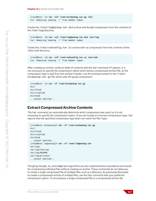 Chapter 13 | Archive and Transfer Files
[root@host ~]# tar -czf /root/etcbackup.tar.gz /etc
tar: Removing leading `/' from member names
Create the /root/logbackup.tar.bz2 archive with bzip2 compression from the contents of
the /var/log directory:
[root@host ~]$ tar -cjf /root/logbackup.tar.bz2 /var/log
tar: Removing leading `/' from member names
Create the /root/sshconfig.tar.xz archive with xz compression from the contents of the
/etc/ssh directory:
[root@host ~]$ tar -cJf /root/sshconfig.tar.xz /etc/ssh
tar: Removing leading `/' from member names
After creating an archive, verify its table of contents with the tar command tf options. It is
not necessary to specify the compression option when listing a compressed archive file, as the
compression type is read from the archive's header. List the archived content in the /root/
etcbackup.tar.gz file, which uses the gzip compression:
[root@host ~]# tar -tf /root/etcbackup.tar.gz
etc/
etc/fstab
etc/crypttab
etc/mtab
...output omitted...
Extract Compressed Archive Contents
The tar command can automatically determine which compression was used, so it is not
necessary to specify the compression option. If you do include an incorrect compression type, tar
reports that the specified compression type does not match the file's type.
[root@host etcbackup]# tar -tf /root/etcbackup.tar.gz
etc/
etc/fstab
etc/crypttab
etc/mtab
...output omitted...
[root@host logbackup]# tar -tf /root/logbackup.tar
var/log/
var/log/lastlog
var/log/README
var/log/private/
...output omitted...
The gzip, bzip2, xz, and compress algorithms are also implemented as standalone commands
for compressing individual files without creating an archive. These commands do not allow you
to create a single compressed file of multiple files, such as a directory. As previously discussed,
to create a compressed archive of multiple files, use the tar command with your preferred
compression option. To uncompress a single compressed file or a compressed archive file
RH124-RHEL9.0-en-2-20220609 447
 