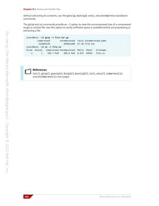 Chapter 13 | Archive and Transfer Files
without extracting its contents, use the gunzip, bunzip2, unxz, and uncompress standalone
commands.
The gzip and xz commands provide an -l option to view the uncompressed size of a compressed
single or archive file. Use this option to verify sufficient space is available before uncompressing or
extracting a file.
[user@host ~]$ gzip -l file.tar.gz
compressed uncompressed ratio uncompressed_name
221603125 303841280 27.1% file.tar
[user@host ~]$ xz -l file.xz
Strms Blocks Compressed Uncompressed Ratio Check Filename
1 1 195.7 MiB 289.8 MiB 0.675 CRC64 file.xz
References
tar(1), gzip(1), gunzip(1), bzip2(1), bunzip2(1), xz(1), unxz(1), compress(1),
and uncompress(1) man pages
448 RH124-RHEL9.0-en-2-20220609
 