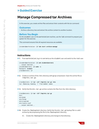 Chapter 13 | Archive and Transfer Files
Guided Exercise
Manage Compressed tar Archives
In this exercise, you create archive files and extract their contents with the tar command.
Outcomes
• Archive a directory tree and extract the archive content to another location.
Before You Begin
As the student user on the workstation machine, use the lab command to prepare your
system for this exercise.
This command ensures that all required resources are available.
[student@workstation ~]$ lab start archive-manage
Instructions
1. From workstation, log in to servera as the student user and switch to the root user.
[student@workstation ~]$ ssh student@servera
...output omitted...
[student@servera ~]$ sudo -i
Password: student
[root@servera ~]#
2. Create an archive of the /etc directory with gzip compression. Save the archive file as
/tmp/etc.tar.gz.
[root@servera ~]# tar -czf /tmp/etc.tar.gz /etc
tar: Removing leading `/' from member names
3. Verify that the etc.tar.gz archive contains the files from the /etc directory.
[root@servera ~]# tar -tzf /tmp/etc.tar.gz
etc/
etc/mtab
etc/fstab
etc/crypttab
etc/resolv.conf
...output omitted...
4. Create the /backuptest directory. Verify that the etc.tar.gz backup file is a valid
archive by decompressing the file to the /backuptest directory.
4.1. Create the /backuptest directory and change to that directory.
RH124-RHEL9.0-en-2-20220609 449
 
