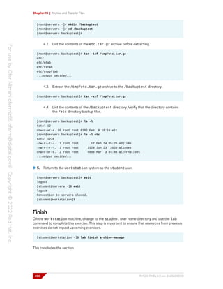 Chapter 13 | Archive and Transfer Files
[root@servera ~]# mkdir /backuptest
[root@servera ~]# cd /backuptest
[root@servera backuptest]#
4.2. List the contents of the etc.tar.gz archive before extracting.
[root@servera backuptest]# tar -tzf /tmp/etc.tar.gz
etc/
etc/mtab
etc/fstab
etc/crypttab
...output omitted...
4.3. Extract the /tmp/etc.tar.gz archive to the /backuptest directory.
[root@servera backuptest]# tar -xzf /tmp/etc.tar.gz
4.4. List the contents of the /backuptest directory. Verify that the directory contains
the /etc directory backup files.
[root@servera backuptest]# ls -l
total 12
drwxr-xr-x. 95 root root 8192 Feb 8 10:16 etc
[root@servera backuptest]# ls -l etc
total 1228
-rw-r--r--. 1 root root 12 Feb 24 05:25 adjtime
-rw-r--r--. 1 root root 1529 Jun 23 2020 aliases
drwxr-xr-x. 2 root root 4096 Mar 3 04:48 alternatives
...output omitted...
5. Return to the workstation system as the student user.
[root@servera backuptest]# exit
logout
[student@servera ~]$ exit
logout
Connection to servera closed.
[student@workstation]$
Finish
On the workstation machine, change to the student user home directory and use the lab
command to complete this exercise. This step is important to ensure that resources from previous
exercises do not impact upcoming exercises.
[student@workstation ~]$ lab finish archive-manage
This concludes the section.
450 RH124-RHEL9.0-en-2-20220609
 