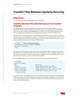 Chapter 13 | Archive and Transfer Files
Transfer Files Between Systems Securely
Objectives
Transfer files to or from a remote system securely with SSH.
Transfer Remote Files with the Secure File Transfer
Program
The OpenSSH suite is useful for securely running shell commands on remote systems. Use the
Secure File Transfer Program (SFTP) to interactively upload to or download files from an SSH
server. This program is part of the OpenSSH suite. A session with the sftp command uses the
secure authentication mechanism and encrypted data transfer to and from the SSH server.
Specify a remote location for the source or destination of the files to copy. For the format of the
remote location, use [user@]host:/path. The user@ portion of the argument is optional. If this
portion is missing, then the sftp command uses your current local username. When you run the
sftp command, your terminal provides an sftp> prompt.
[user@host ~]$ sftp remoteuser@remotehost
remoteuser@remotehost's password: password
Connected to remotehost.
sftp>
The interactive sftp session accepts various commands that work the same way on the remote
file system as in the local file system, such as the ls, cd, mkdir, rmdir, and pwd commands. The
put command uploads a file to the remote system. The get command downloads a file from the
remote system. The exit command exits the sftp session.
List the available sftp commands by using the help command in the sftp session:
sftp> help
Available commands:
bye Quit sftp
cd path Change remote directory to 'path'
chgrp [-h] grp path Change group of file 'path' to 'grp'
chmod [-h] mode path Change permissions of file 'path' to 'mode'
chown [-h] own path Change owner of file 'path' to 'own'
...output omitted...
In an sftp session, you might want to run some commands on your local host. For most available
commands, add the l character before the command. For example, the pwd command prints the
current working directory on the remote host. To print the current working directory on your local
host, use the lpwd command.
RH124-RHEL9.0-en-2-20220609 451
 