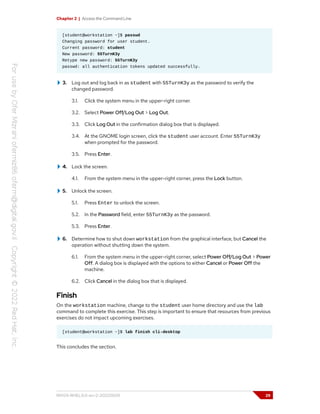Chapter 2 | Access the Command Line
[student@workstation ~]$ passwd
Changing password for user student.
Current password: student
New password: 55TurnK3y
Retype new password: 55TurnK3y
passwd: all authentication tokens updated successfully.
3. Log out and log back in as student with 55TurnK3y as the password to verify the
changed password.
3.1. Click the system menu in the upper-right corner.
3.2. Select Power Off/Log Out > Log Out.
3.3. Click Log Out in the confirmation dialog box that is displayed.
3.4. At the GNOME login screen, click the student user account. Enter 55TurnK3y
when prompted for the password.
3.5. Press Enter.
4. Lock the screen.
4.1. From the system menu in the upper-right corner, press the Lock button.
5. Unlock the screen.
5.1. Press Enter to unlock the screen.
5.2. In the Password field, enter 55TurnK3y as the password.
5.3. Press Enter.
6. Determine how to shut down workstation from the graphical interface, but Cancel the
operation without shutting down the system.
6.1. From the system menu in the upper-right corner, select Power Off/Log Out > Power
Off. A dialog box is displayed with the options to either Cancel or Power Off the
machine.
6.2. Click Cancel in the dialog box that is displayed.
Finish
On the workstation machine, change to the student user home directory and use the lab
command to complete this exercise. This step is important to ensure that resources from previous
exercises do not impact upcoming exercises.
[student@workstation ~]$ lab finish cli-desktop
This concludes the section.
RH124-RHEL9.0-en-2-20220609 29
 