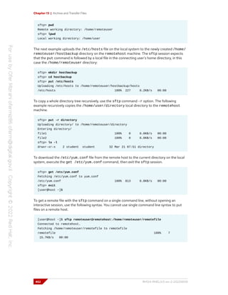 Chapter 13 | Archive and Transfer Files
sftp> pwd
Remote working directory: /home/remoteuser
sftp> lpwd
Local working directory: /home/user
The next example uploads the /etc/hosts file on the local system to the newly created /home/
remoteuser/hostbackup directory on the remotehost machine. The sftp session expects
that the put command is followed by a local file in the connecting user's home directory, in this
case the /home/remoteuser directory:
sftp> mkdir hostbackup
sftp> cd hostbackup
sftp> put /etc/hosts
Uploading /etc/hosts to /home/remoteuser/hostbackup/hosts
/etc/hosts 100% 227 0.2KB/s 00:00
To copy a whole directory tree recursively, use the sftp command -r option. The following
example recursively copies the /home/user/directory local directory to the remotehost
machine.
sftp> put -r directory
Uploading directory/ to /home/remoteuser/directory
Entering directory/
file1 100% 0 0.0KB/s 00:00
file2 100% 0 0.0KB/s 00:00
sftp> ls -l
drwxr-xr-x 2 student student 32 Mar 21 07:51 directory
To download the /etc/yum.conf file from the remote host to the current directory on the local
system, execute the get /etc/yum.conf command, then exit the sftp session.
sftp> get /etc/yum.conf
Fetching /etc/yum.conf to yum.conf
/etc/yum.conf 100% 813 0.8KB/s 00:00
sftp> exit
[user@host ~]$
To get a remote file with the sftp command on a single command line, without opening an
interactive session, use the following syntax. You cannot use single command line syntax to put
files on a remote host.
[user@host ~]$ sftp remoteuser@remotehost:/home/remoteuser/remotefile
Connected to remotehost.
Fetching /home/remoteuser/remotefile to remotefile
remotefile 100% 7
15.7KB/s 00:00
452 RH124-RHEL9.0-en-2-20220609
 