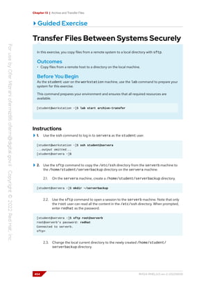 Chapter 13 | Archive and Transfer Files
Guided Exercise
Transfer Files Between Systems Securely
In this exercise, you copy files from a remote system to a local directory with sftp.
Outcomes
• Copy files from a remote host to a directory on the local machine.
Before You Begin
As the student user on the workstation machine, use the lab command to prepare your
system for this exercise.
This command prepares your environment and ensures that all required resources are
available.
[student@workstation ~]$ lab start archive-transfer
Instructions
1. Use the ssh command to log in to servera as the student user.
[student@workstation ~]$ ssh student@servera
...output omitted...
[student@servera ~]$
2. Use the sftp command to copy the /etc/ssh directory from the serverb machine to
the /home/student/serverbackup directory on the servera machine.
2.1. On the servera machine, create a /home/student/serverbackup directory.
[student@servera ~]$ mkdir ~/serverbackup
2.2. Use the sftp command to open a session to the serverb machine. Note that only
the root user can read all the content in the /etc/ssh directory. When prompted,
enter redhat as the password.
[student@servera ~]$ sftp root@serverb
root@serverb's password: redhat
Connected to serverb.
sftp>
2.3. Change the local current directory to the newly created /home/student/
serverbackup directory.
454 RH124-RHEL9.0-en-2-20220609
 
