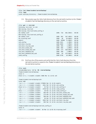 Chapter 13 | Archive and Transfer Files
sftp> lcd /home/student/serverbackup/
sftp> lpwd
Local working directory: /home/student/serverbackup
2.4. Recursively copy the /etc/ssh directory from the serverb machine to the /home/
student/serverbackup directory on the servera machine.
sftp> get -r /etc/ssh
Fetching /etc/ssh/ to ssh
Retrieving /etc/ssh
Retrieving /etc/ssh/sshd_config.d
50-redhat.conf 100% 719 881.5KB/s 00:00
Retrieving /etc/ssh/ssh_config.d
50-redhat.conf 100% 581 347.4KB/s 00:00
01-training.conf 100% 36 25.8KB/s 00:00
moduli 100% 565KB 71.9MB/s 00:00
ssh_config 100% 1921 1.1MB/s 00:00
ssh_host_rsa_key 100% 2602 7.2MB/s 00:00
ssh_host_rsa_key.pub 100% 565 1.6MB/s 00:00
ssh_host_ecdsa_key 100% 505 1.6MB/s 00:00
ssh_host_ecdsa_key.pub 100% 173 528.6KB/s 00:00
ssh_host_ed25519_key 100% 399 1.0MB/s 00:00
ssh_host_ed25519_key.pub 100% 93 275.8KB/s 00:00
sshd_config 100% 3730 10.3MB/s 00:00
2.5. Exit from the sftp session and verify that the /etc/ssh directory from the
serverb machine is copied to the /home/student/serverbackup directory on
the servera machine.
sftp> exit
[student@servera ~]$ ls -lR ~/serverbackup
/home/student/serverbackup:
total 4
drwxr-xr-x. 4 student student 4096 Mar 21 12:01 ssh
/home/student/serverbackup/ssh:
total 600
-rw-r--r--. 1 student student 578094 Mar 21 12:01 moduli
-rw-r--r--. 1 student student 1921 Mar 21 12:01 ssh_config
drwxr-xr-x. 2 student student 52 Mar 21 12:01 ssh_config.d
-rw-------. 1 student student 3730 Mar 21 12:01 sshd_config
drwx------. 2 student student 28 Mar 21 12:01 sshd_config.d
-rw-r-----. 1 student student 505 Mar 21 12:01 ssh_host_ecdsa_key
-rw-r--r--. 1 student student 173 Mar 21 12:01 ssh_host_ecdsa_key.pub
-rw-r-----. 1 student student 399 Mar 21 12:01 ssh_host_ed25519_key
-rw-r--r--. 1 student student 93 Mar 21 12:01 ssh_host_ed25519_key.pub
-rw-r-----. 1 student student 2602 Mar 21 12:01 ssh_host_rsa_key
-rw-r--r--. 1 student student 565 Mar 21 12:01 ssh_host_rsa_key.pub
/home/student/serverbackup/ssh/ssh_config.d:
total 8
-rw-r--r--. 1 student student 36 Mar 21 12:01 01-training.conf
RH124-RHEL9.0-en-2-20220609 455
 