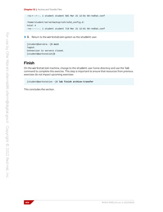 Chapter 13 | Archive and Transfer Files
-rw-r--r--. 1 student student 581 Mar 21 12:01 50-redhat.conf
/home/student/serverbackup/ssh/sshd_config.d:
total 4
-rw-------. 1 student student 719 Mar 21 12:01 50-redhat.conf
3. Return to the workstation system as the student user.
[student@servera ~]$ exit
logout
Connection to servera closed.
[student@workstation]$
Finish
On the workstation machine, change to the student user home directory and use the lab
command to complete this exercise. This step is important to ensure that resources from previous
exercises do not impact upcoming exercises.
[student@workstation ~]$ lab finish archive-transfer
This concludes the section.
456 RH124-RHEL9.0-en-2-20220609
 