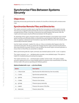 Chapter 13 | Archive and Transfer Files
Synchronize Files Between Systems
Securely
Objectives
Efficiently and securely synchronize the contents of a local file or directory with a remote server
copy.
Synchronize Remote Files and Directories
The rsync command is another way to copy files from one system to another system securely.
The tool uses an algorithm that minimizes the amount of copied data by synchronizing only the
changed portions of files. If two files or directories are similar between two servers, then the
rsync command copies only the differences between the file systems.
An advantage of the rsync command is that it copies files between a local system and a remote
system securely and efficiently. While an initial directory synchronization takes about the same
time as copying it, subsequent synchronizations copy only the differences over the network, which
substantially accelerates updates.
Use the rsync command -n option for a dry run. A dry run simulates what happens when the
command is executed. The dry run shows the changes that the rsync command would perform
when executing the command. Perform a dry run before the actual rsync command operation to
ensure that no critical files are overwritten or deleted.
When synchronizing with the rsync command, two standard options are the -v and -a options.
The rsync command -v or --verbose option provides a more detailed output. This option is
helpful for troubleshooting and viewing live progress.
The rsync command -a or --archive option enables "archive mode". This option enables
recursive copying and turns on many valuable options to preserve most characteristics of the files.
Archive mode is the same as specifying the following options:
Options Enabled with rsync -a (Archive Mode)
Option Description
-r, --recursive Synchronize the whole directory tree recursively
-l, --links Synchronize symbolic links
-p, --perms Preserve permissions
-t, --times Preserve time stamps
-g, --group Preserve group ownership
-o, --owner Preserve the owner of the files
-D, --devices Preserve device files
RH124-RHEL9.0-en-2-20220609 457
 