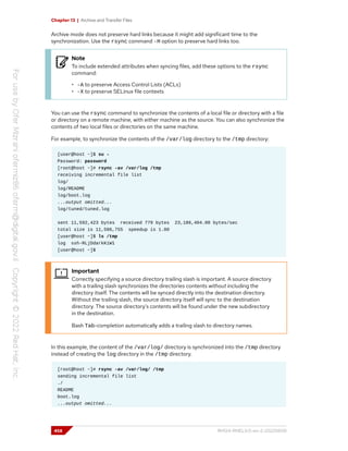 Chapter 13 | Archive and Transfer Files
Archive mode does not preserve hard links because it might add significant time to the
synchronization. Use the rsync command -H option to preserve hard links too.
Note
To include extended attributes when syncing files, add these options to the rsync
command:
• -A to preserve Access Control Lists (ACLs)
• -X to preserve SELinux file contexts
You can use the rsync command to synchronize the contents of a local file or directory with a file
or directory on a remote machine, with either machine as the source. You can also synchronize the
contents of two local files or directories on the same machine.
For example, to synchronize the contents of the /var/log directory to the /tmp directory:
[user@host ~]$ su -
Password: password
[root@host ~]# rsync -av /var/log /tmp
receiving incremental file list
log/
log/README
log/boot.log
...output omitted...
log/tuned/tuned.log
sent 11,592,423 bytes received 779 bytes 23,186,404.00 bytes/sec
total size is 11,586,755 speedup is 1.00
[user@host ~]$ ls /tmp
log ssh-RLjDdarkKiW1
[user@host ~]$
Important
Correctly specifying a source directory trailing slash is important. A source directory
with a trailing slash synchronizes the directories contents without including the
directory itself. The contents will be synced directly into the destination directory.
Without the trailing slash, the source directory itself will sync to the destination
directory. The source directory's contents will be found under the new subdirectory
in the destination.
Bash Tab-completion automatically adds a trailing slash to directory names.
In this example, the content of the /var/log/ directory is synchronized into the /tmp directory
instead of creating the log directory in the /tmp directory.
[root@host ~]# rsync -av /var/log/ /tmp
sending incremental file list
./
README
boot.log
...output omitted...
458 RH124-RHEL9.0-en-2-20220609
 