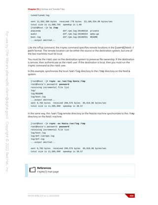 Chapter 13 | Archive and Transfer Files
tuned/tuned.log
sent 11,592,389 bytes received 778 bytes 23,186,334.00 bytes/sec
total size is 11,586,755 speedup is 1.00
[root@host ~]# ls /tmp
anaconda dnf.rpm.log-20190318 private
audit dnf.rpm.log-20190324 qemu-ga
boot.log dnf.rpm.log-20190331 README
...output omitted...
Like the sftp command, the rsync command specifies remote locations in the [user@]host:/
path format. The remote location can be either the source or the destination system, but one of
the two machines must be local.
You must be the root user on the destination system to preserve file ownership. If the destination
is remote, then authenticate as the root user. If the destination is local, then you must run the
rsync command as the root user.
In this example, synchronize the local /var/log directory to the /tmp directory on the hosta
system:
[root@host ~]# rsync -av /var/log hosta:/tmp
root@hosta's password: password
receiving incremental file list
log/
log/README
log/boot.log
...output omitted...
sent 9,783 bytes received 290,576 bytes 85,816.86 bytes/sec
total size is 11,585,690 speedup is 38.57
In the same way, the /var/log remote directory on the hosta machine synchronizes to the /tmp
directory on the host machine:
[root@host ~]# rsync -av hosta:/var/log /tmp
root@hosta's password: password
receiving incremental file list
log/boot.log
log/dnf.librepo.log
log/dnf.log
...output omitted...
sent 9,783 bytes received 290,576 bytes 85,816.86 bytes/sec
total size is 11,585,690 speedup is 38.57
References
rsync(1) man page
RH124-RHEL9.0-en-2-20220609 459
 