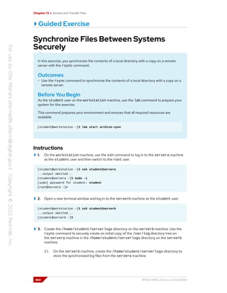 Chapter 13 | Archive and Transfer Files
Guided Exercise
Synchronize Files Between Systems
Securely
In this exercise, you synchronize the contents of a local directory with a copy on a remote
server with the rsync command.
Outcomes
• Use the rsync command to synchronize the contents of a local directory with a copy on a
remote server.
Before You Begin
As the student user on the workstation machine, use the lab command to prepare your
system for this exercise.
This command prepares your environment and ensures that all required resources are
available.
[student@workstation ~]$ lab start archive-sync
Instructions
1. On the workstation machine, use the ssh command to log in to the servera machine
as the student user and then switch to the root user.
[student@workstation ~]$ ssh student@servera
...output omitted...
[student@servera ~]$ sudo -i
[sudo] password for student: student
[root@servera ~]#
2. Open a new terminal window and log in to the serverb machine as the student user.
[student@workstation ~]$ ssh student@serverb
...output omitted...
[student@serverb ~]$
3. Create the /home/student/serverlogs directory on the serverb machine. Use the
rsync command to securely create an initial copy of the /var/log directory tree on
the servera machine in the /home/student/serverlogs directory on the serverb
machine.
3.1. On the serverb machine, create the /home/student/serverlogs directory to
store the synchronized log files from the servera machine.
460 RH124-RHEL9.0-en-2-20220609
 